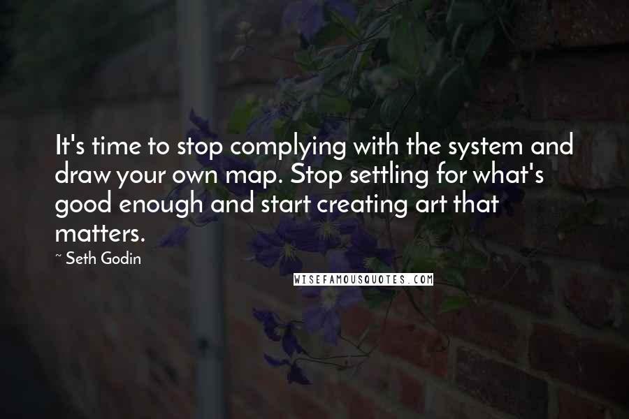 Seth Godin Quotes: It's time to stop complying with the system and draw your own map. Stop settling for what's good enough and start creating art that matters.