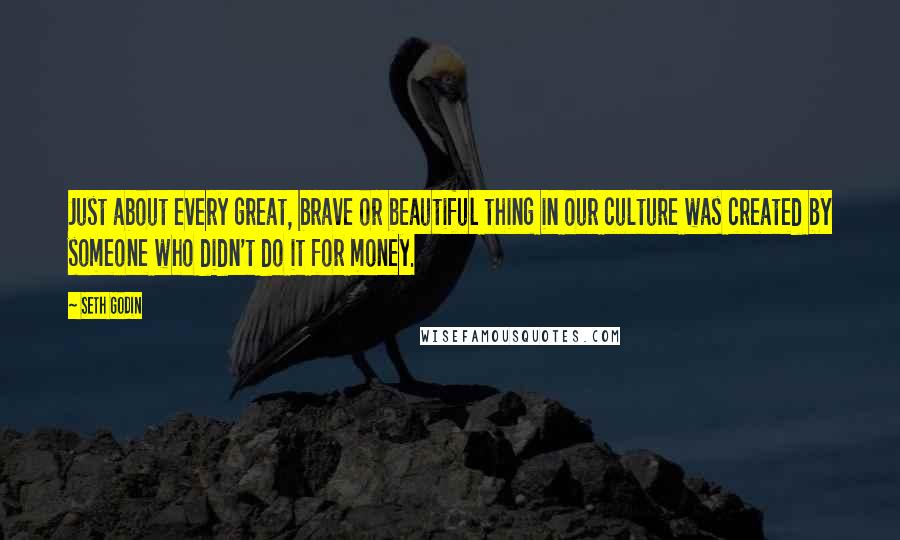 Seth Godin Quotes: Just about every great, brave or beautiful thing in our culture was created by someone who didn't do it for money.