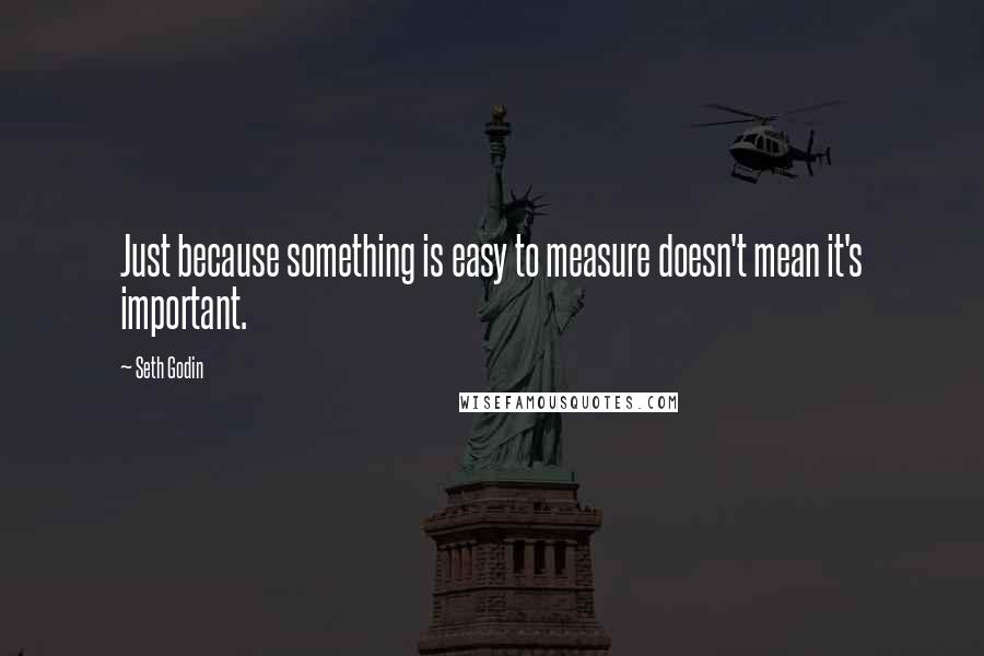 Seth Godin Quotes: Just because something is easy to measure doesn't mean it's important.