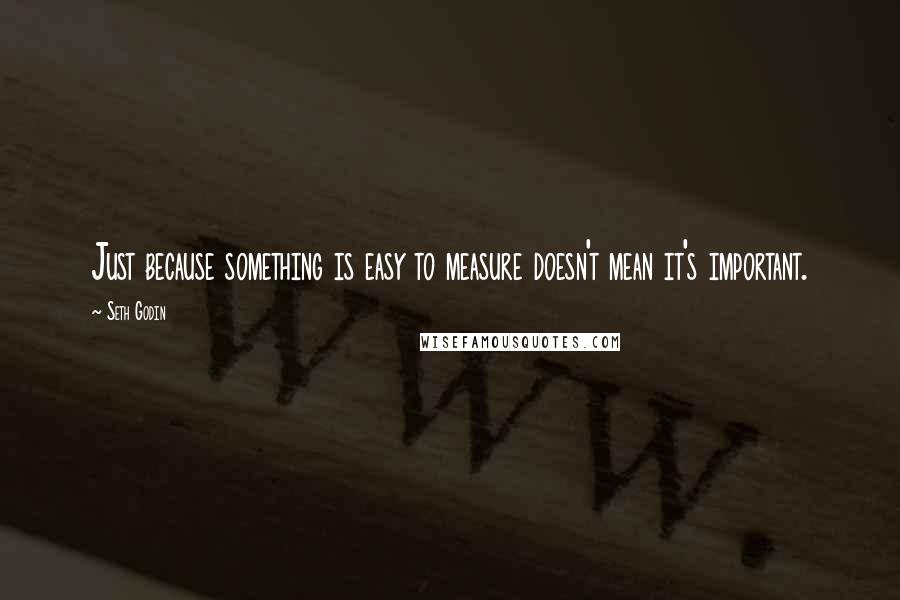 Seth Godin Quotes: Just because something is easy to measure doesn't mean it's important.