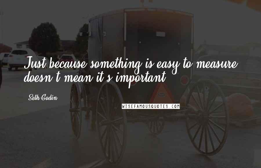 Seth Godin Quotes: Just because something is easy to measure doesn't mean it's important.