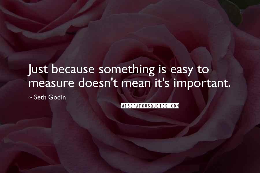 Seth Godin Quotes: Just because something is easy to measure doesn't mean it's important.