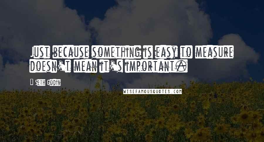 Seth Godin Quotes: Just because something is easy to measure doesn't mean it's important.