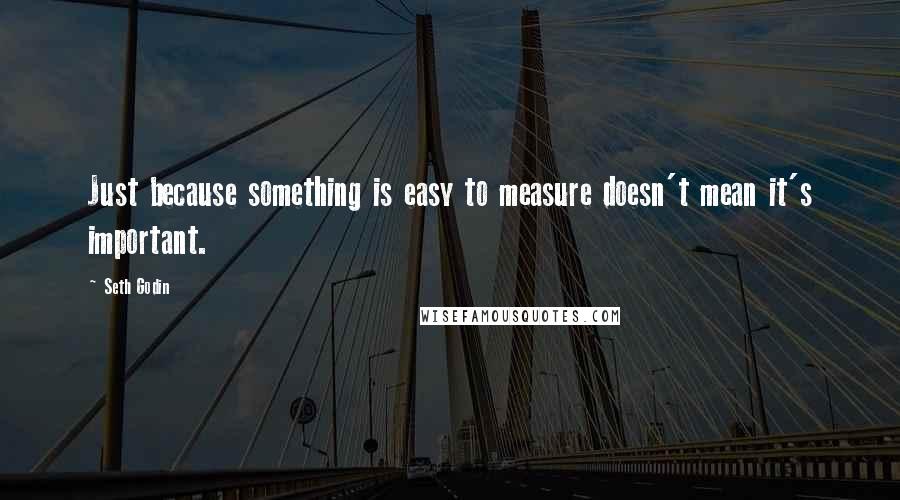 Seth Godin Quotes: Just because something is easy to measure doesn't mean it's important.