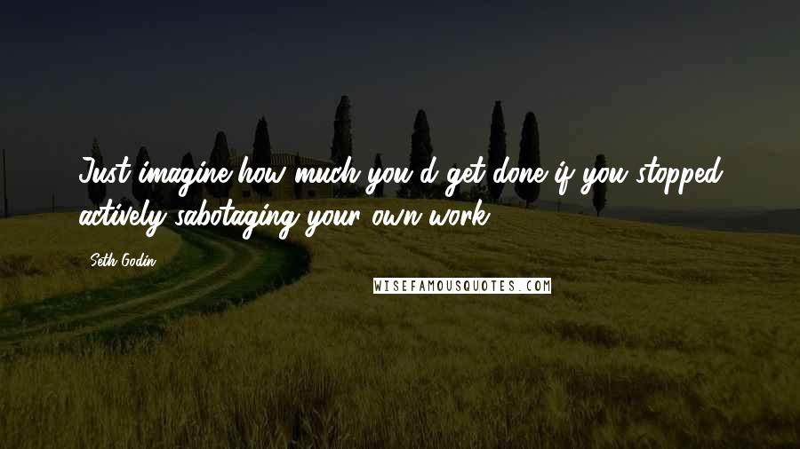 Seth Godin Quotes: Just imagine how much you'd get done if you stopped actively sabotaging your own work.