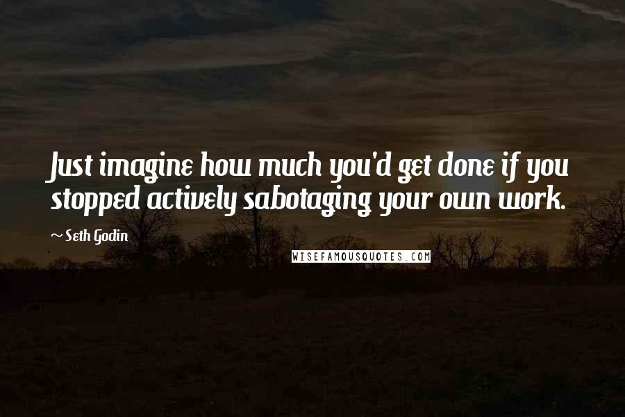 Seth Godin Quotes: Just imagine how much you'd get done if you stopped actively sabotaging your own work.