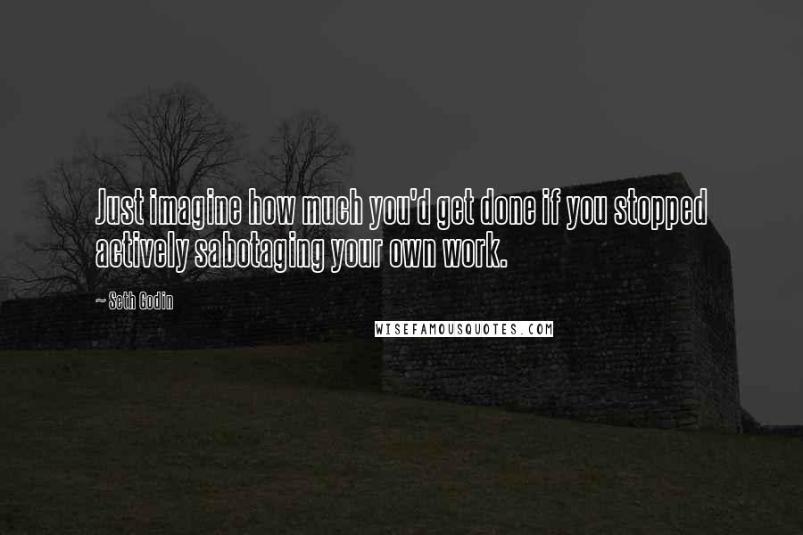 Seth Godin Quotes: Just imagine how much you'd get done if you stopped actively sabotaging your own work.