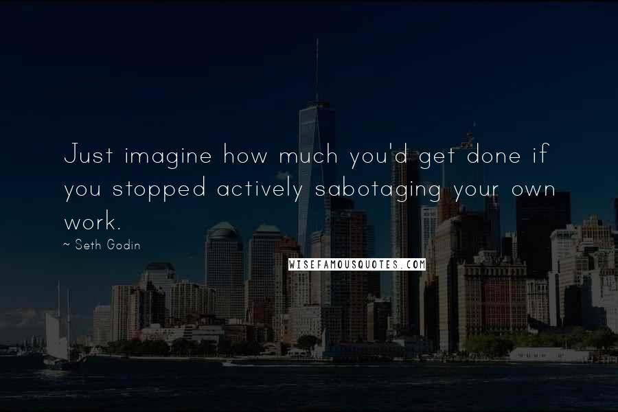 Seth Godin Quotes: Just imagine how much you'd get done if you stopped actively sabotaging your own work.