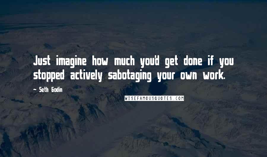 Seth Godin Quotes: Just imagine how much you'd get done if you stopped actively sabotaging your own work.