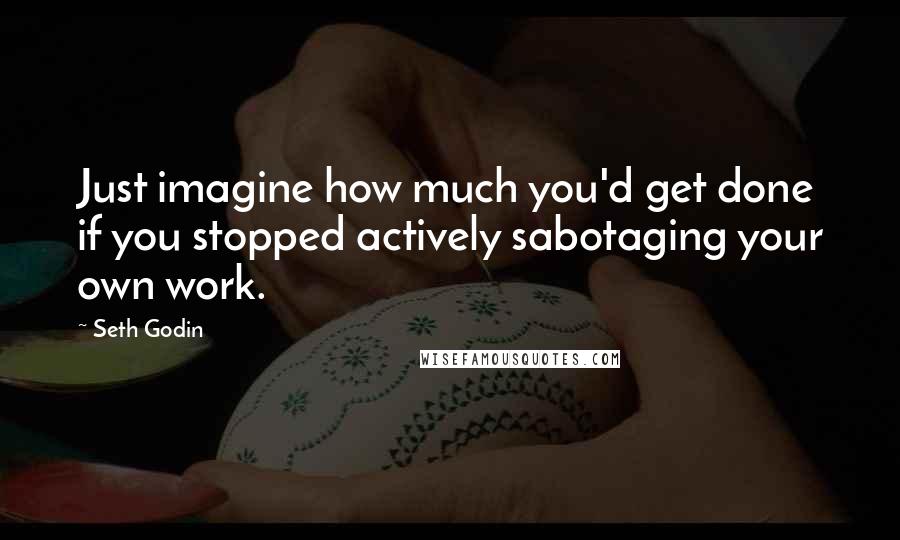 Seth Godin Quotes: Just imagine how much you'd get done if you stopped actively sabotaging your own work.