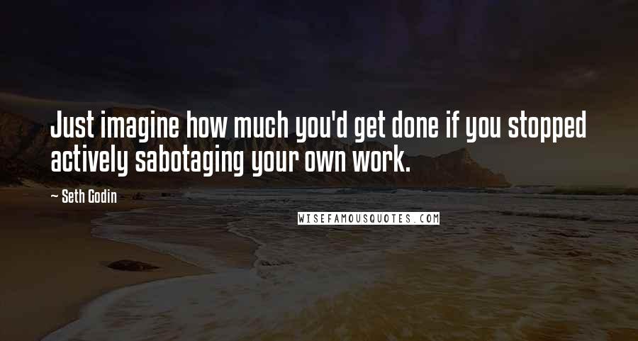 Seth Godin Quotes: Just imagine how much you'd get done if you stopped actively sabotaging your own work.