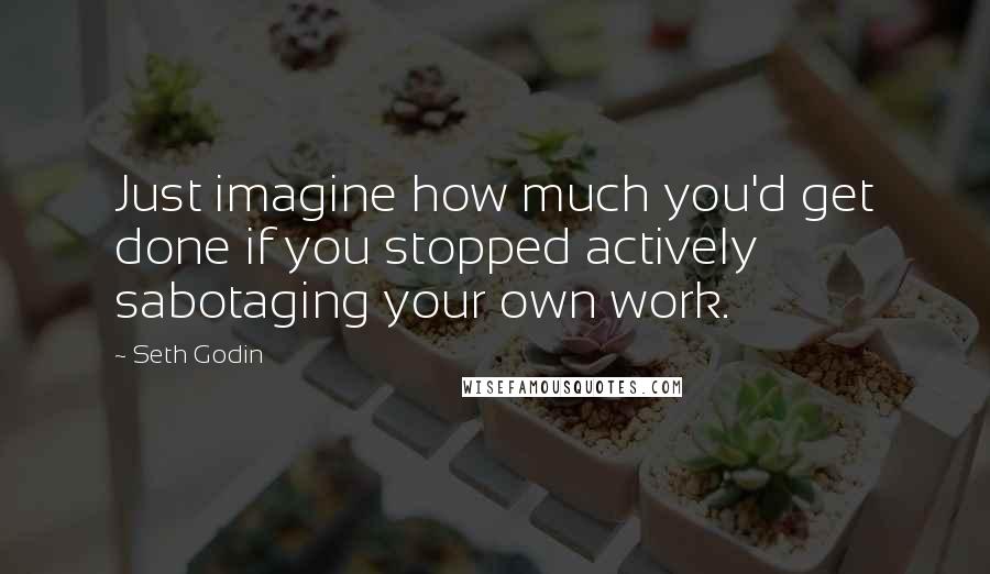 Seth Godin Quotes: Just imagine how much you'd get done if you stopped actively sabotaging your own work.