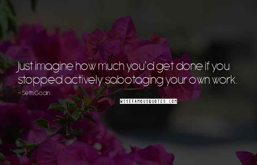 Seth Godin Quotes: Just imagine how much you'd get done if you stopped actively sabotaging your own work.