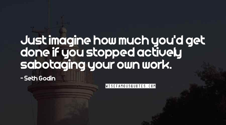 Seth Godin Quotes: Just imagine how much you'd get done if you stopped actively sabotaging your own work.