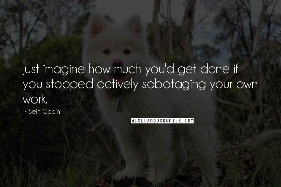 Seth Godin Quotes: Just imagine how much you'd get done if you stopped actively sabotaging your own work.