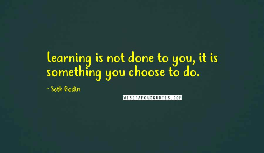 Seth Godin Quotes: Learning is not done to you, it is something you choose to do.