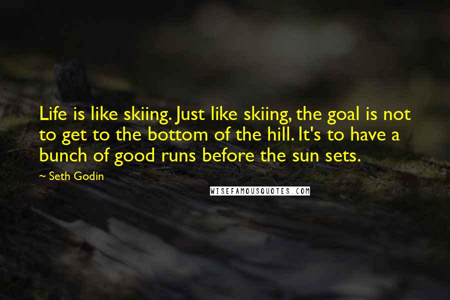 Seth Godin Quotes: Life is like skiing. Just like skiing, the goal is not to get to the bottom of the hill. It's to have a bunch of good runs before the sun sets.