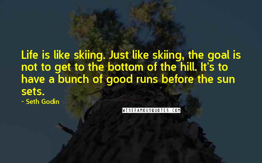 Seth Godin Quotes: Life is like skiing. Just like skiing, the goal is not to get to the bottom of the hill. It's to have a bunch of good runs before the sun sets.