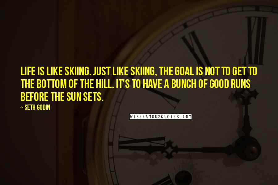 Seth Godin Quotes: Life is like skiing. Just like skiing, the goal is not to get to the bottom of the hill. It's to have a bunch of good runs before the sun sets.