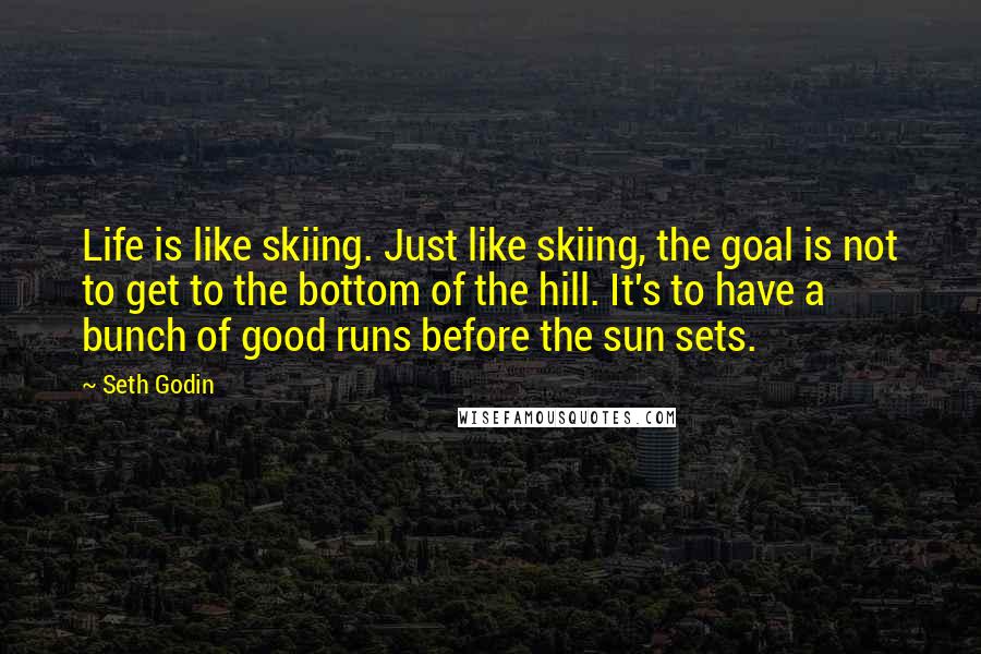 Seth Godin Quotes: Life is like skiing. Just like skiing, the goal is not to get to the bottom of the hill. It's to have a bunch of good runs before the sun sets.