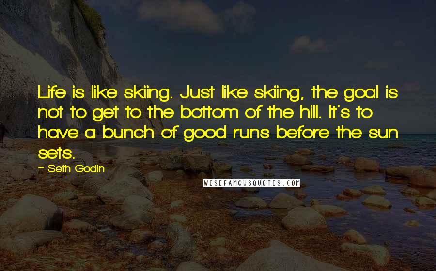 Seth Godin Quotes: Life is like skiing. Just like skiing, the goal is not to get to the bottom of the hill. It's to have a bunch of good runs before the sun sets.