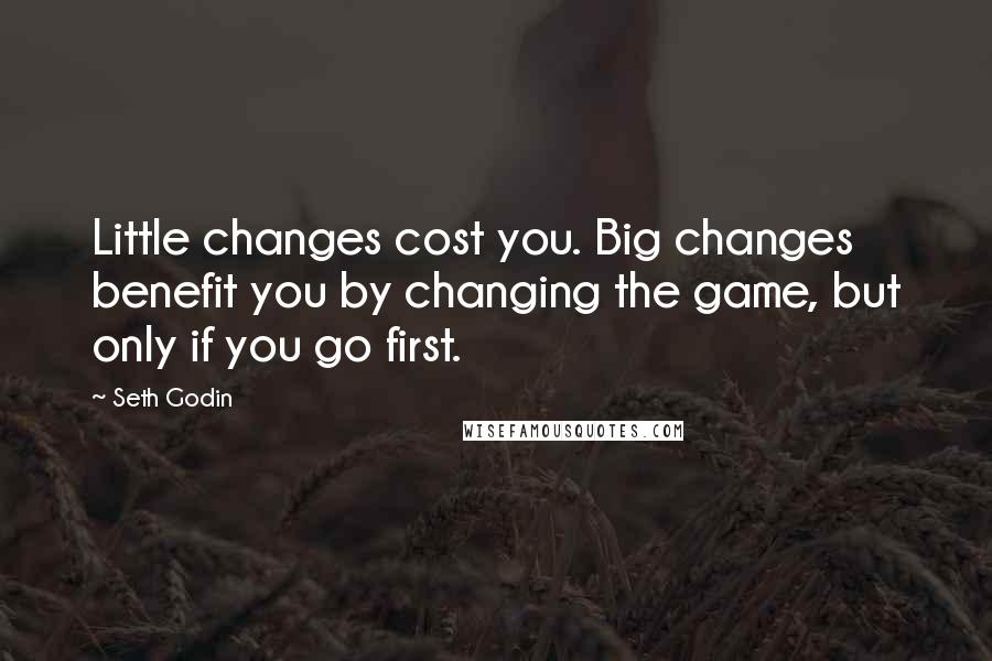 Seth Godin Quotes: Little changes cost you. Big changes benefit you by changing the game, but only if you go first.