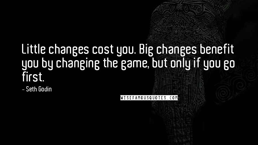 Seth Godin Quotes: Little changes cost you. Big changes benefit you by changing the game, but only if you go first.