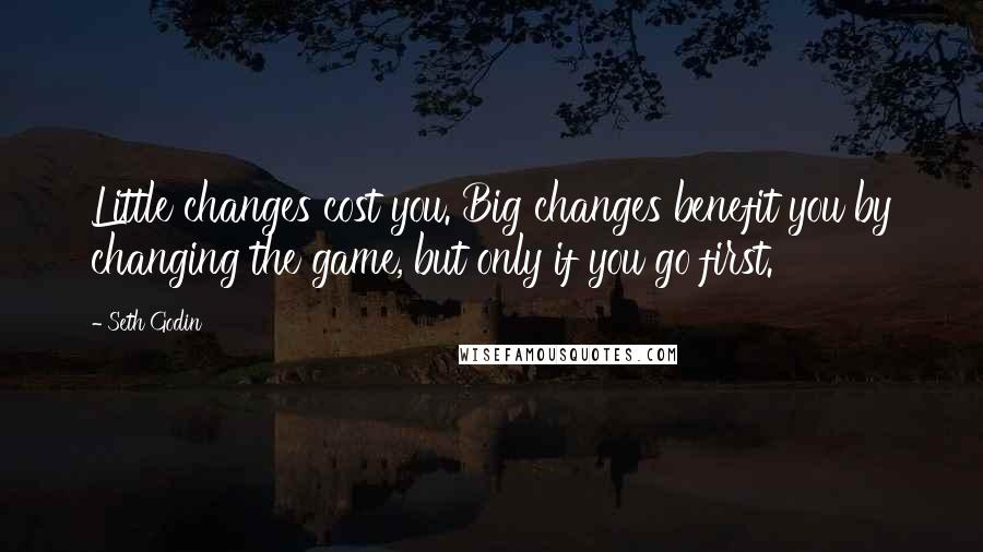 Seth Godin Quotes: Little changes cost you. Big changes benefit you by changing the game, but only if you go first.