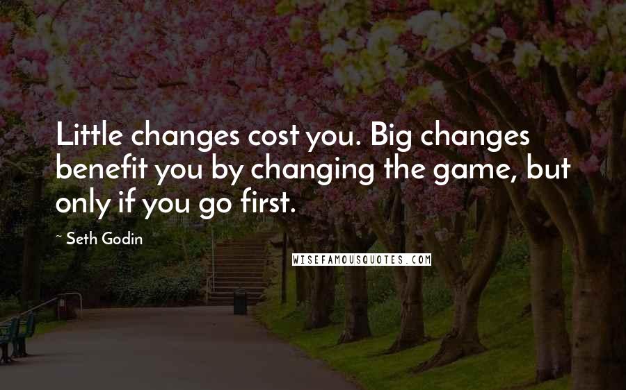 Seth Godin Quotes: Little changes cost you. Big changes benefit you by changing the game, but only if you go first.