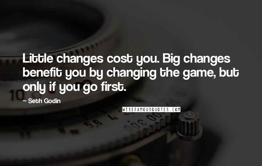 Seth Godin Quotes: Little changes cost you. Big changes benefit you by changing the game, but only if you go first.
