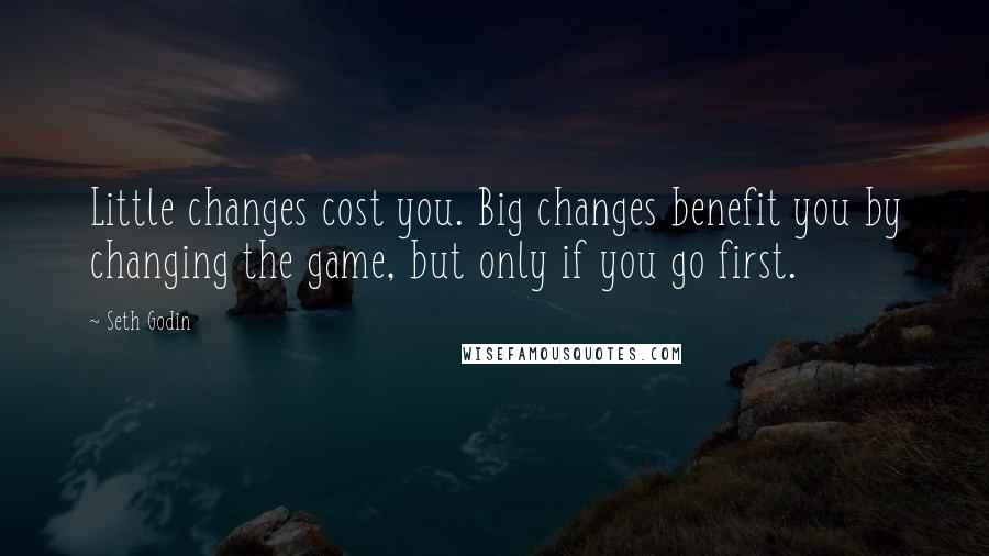 Seth Godin Quotes: Little changes cost you. Big changes benefit you by changing the game, but only if you go first.