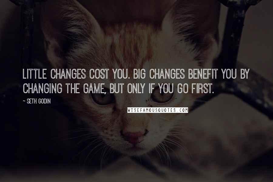 Seth Godin Quotes: Little changes cost you. Big changes benefit you by changing the game, but only if you go first.