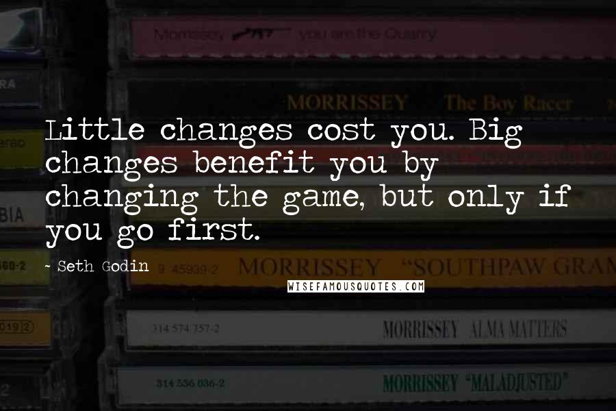 Seth Godin Quotes: Little changes cost you. Big changes benefit you by changing the game, but only if you go first.