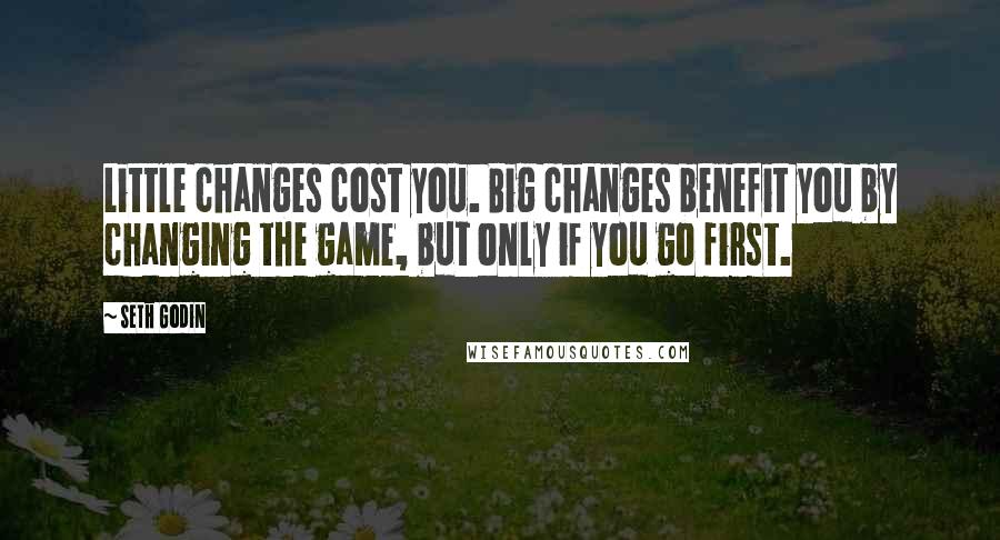 Seth Godin Quotes: Little changes cost you. Big changes benefit you by changing the game, but only if you go first.