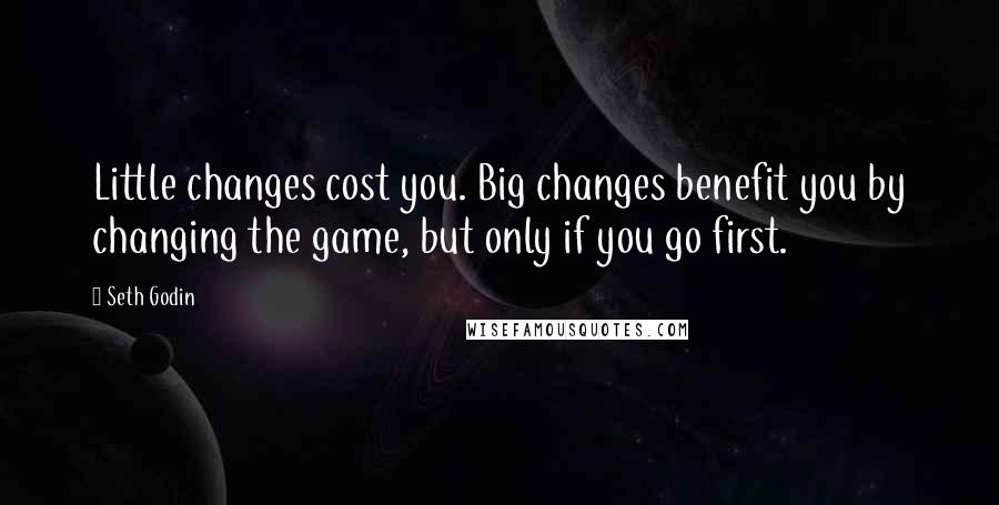 Seth Godin Quotes: Little changes cost you. Big changes benefit you by changing the game, but only if you go first.