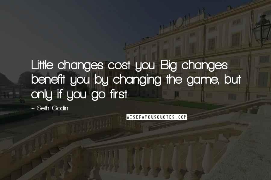 Seth Godin Quotes: Little changes cost you. Big changes benefit you by changing the game, but only if you go first.