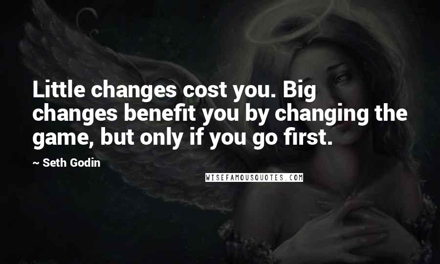 Seth Godin Quotes: Little changes cost you. Big changes benefit you by changing the game, but only if you go first.