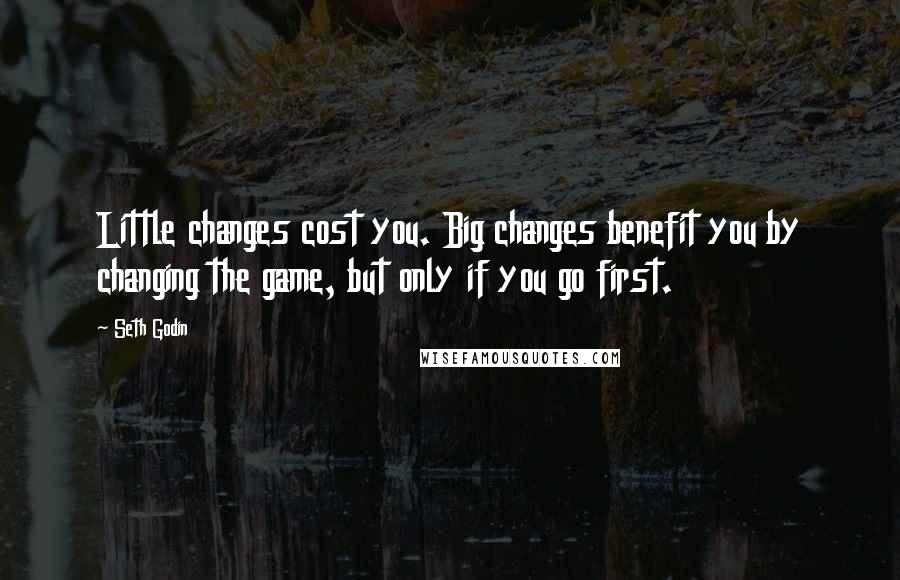 Seth Godin Quotes: Little changes cost you. Big changes benefit you by changing the game, but only if you go first.