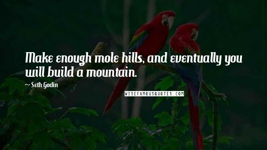 Seth Godin Quotes: Make enough mole hills, and eventually you will build a mountain.