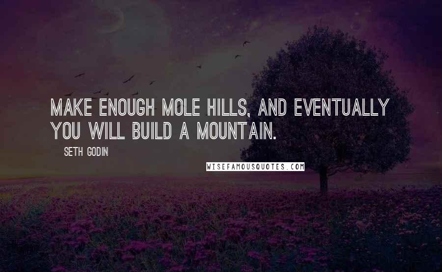 Seth Godin Quotes: Make enough mole hills, and eventually you will build a mountain.