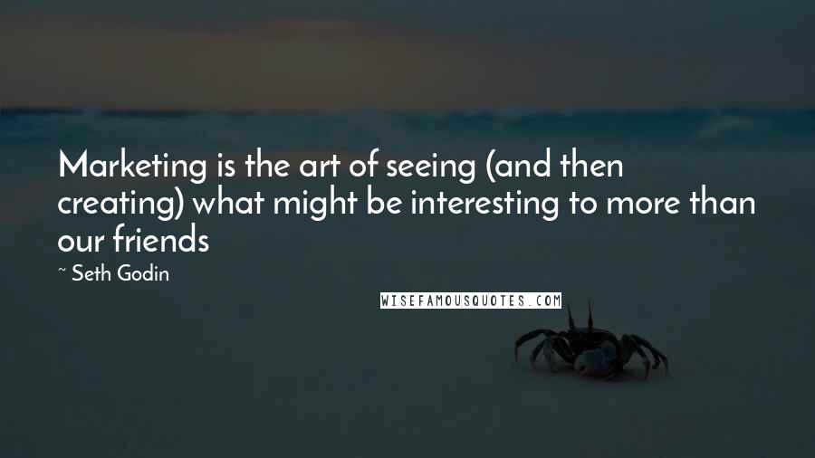 Seth Godin Quotes: Marketing is the art of seeing (and then creating) what might be interesting to more than our friends