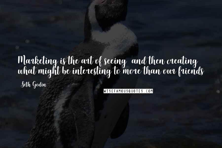 Seth Godin Quotes: Marketing is the art of seeing (and then creating) what might be interesting to more than our friends