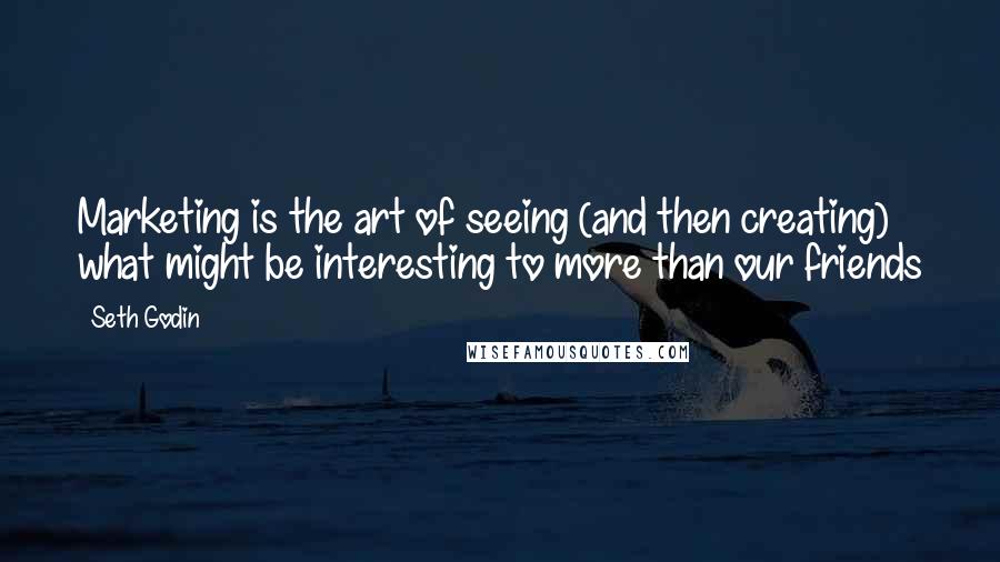 Seth Godin Quotes: Marketing is the art of seeing (and then creating) what might be interesting to more than our friends