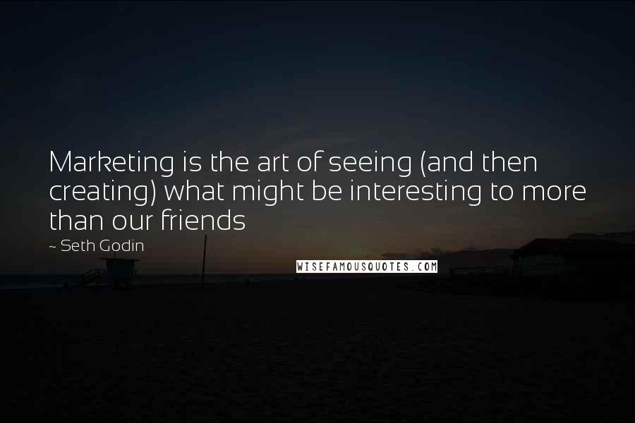 Seth Godin Quotes: Marketing is the art of seeing (and then creating) what might be interesting to more than our friends