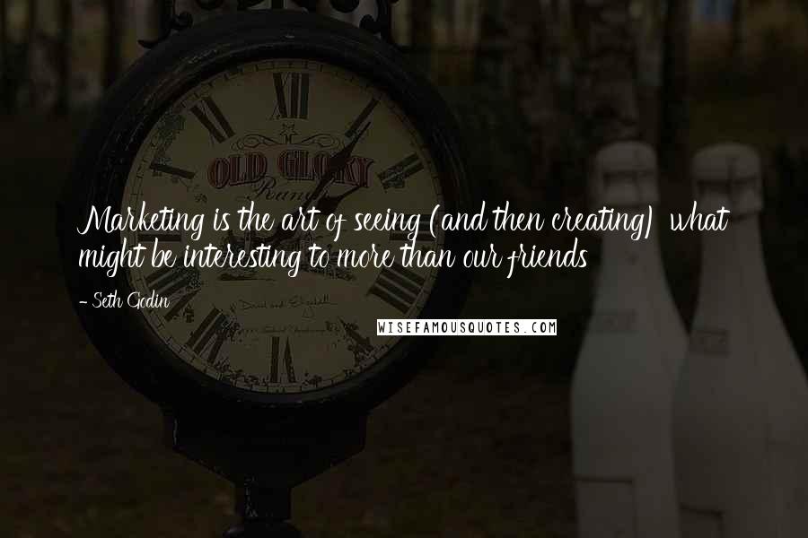 Seth Godin Quotes: Marketing is the art of seeing (and then creating) what might be interesting to more than our friends