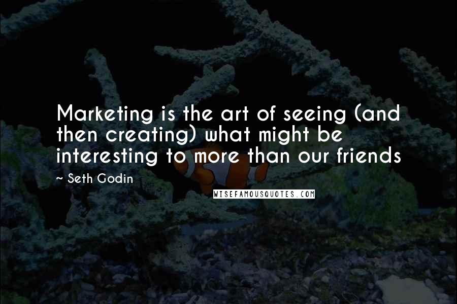 Seth Godin Quotes: Marketing is the art of seeing (and then creating) what might be interesting to more than our friends