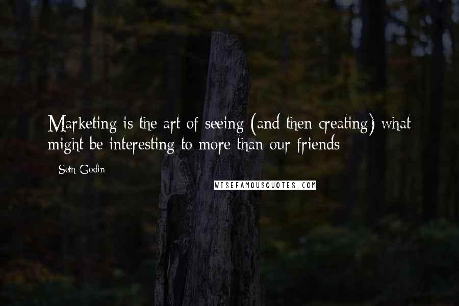 Seth Godin Quotes: Marketing is the art of seeing (and then creating) what might be interesting to more than our friends