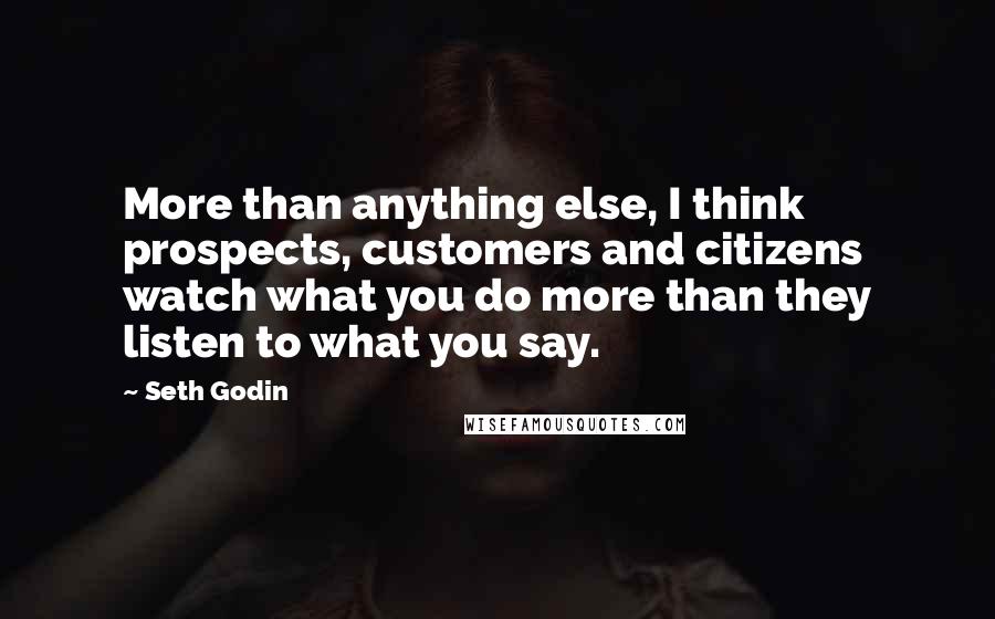 Seth Godin Quotes: More than anything else, I think prospects, customers and citizens watch what you do more than they listen to what you say.