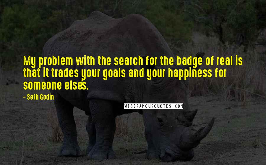 Seth Godin Quotes: My problem with the search for the badge of real is that it trades your goals and your happiness for someone else's.