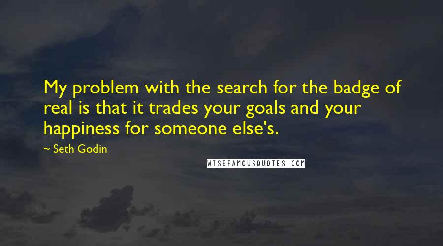 Seth Godin Quotes: My problem with the search for the badge of real is that it trades your goals and your happiness for someone else's.